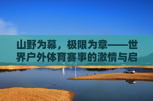 山野为幕，极限为章——世界户外体育赛事的激情与启示，山野为幕，极限为章——世界户外体育赛事的激情与启示