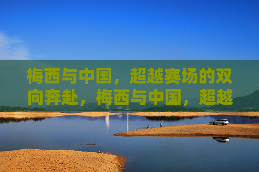 梅西与中国,超越赛场的双向奔赴,梅西与中国,超越赛场双向奔赴 梅西与中国,超越赛场的双向奔赴,梅西与中国,超越赛场双向奔赴