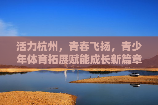 活力杭州,青春飞扬,青少年体育拓展赋能成长新篇章,活力杭州,青春飞扬,青少年体育拓展赋能成长新篇章 活力杭州,青春飞扬,青少年体育拓展赋能成长新篇章,活力杭州,青春飞扬,青少年体育拓展赋能成长新篇章