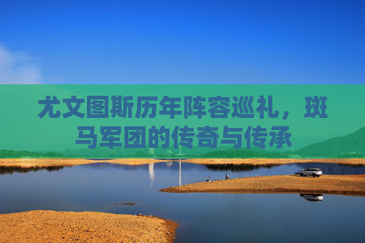 尤文图斯历年阵容巡礼,斑马军团的传奇与传承 尤文图斯历年阵容巡礼,斑马军团的传奇与传承