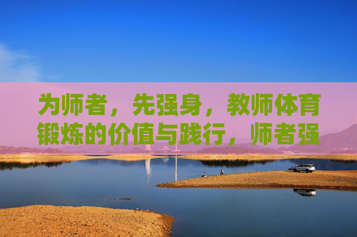 为师者，先强身，教师体育锻炼的价值与践行，师者强身，价值意蕴与践行路径