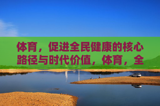 体育，促进全民健康的核心路径与时代价值，体育，全民健康的核心路径与时代价值