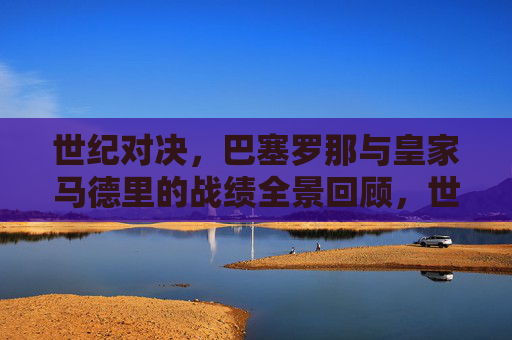 世纪对决,巴塞罗那与皇家马德里的战绩全景回顾,世纪对决,巴塞罗那与皇家马德里战绩全景回顾 世纪对决,巴塞罗那与皇家马德里的战绩全景回顾,世纪对决,巴塞罗那与皇家马德里战绩全景回顾
