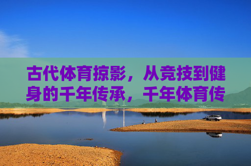 古代体育掠影,从竞技到健身的千年传承,千年体育传承,从竞技到健身的掠影 古代体育掠影,从竞技到健身的千年传承,千年体育传承,从竞技到健身的掠影