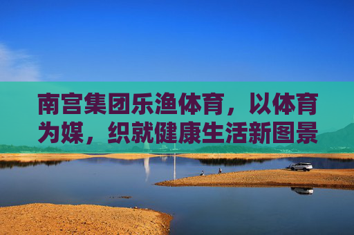 南宫集团乐渔体育,以体育为媒,织就健康生活新图景,乐渔体育,以体育为媒,织就健康生活新图景 南宫集团乐渔体育,以体育为媒,织就健康生活新图景,乐渔体育,以体育为媒,织就健康生活新图景