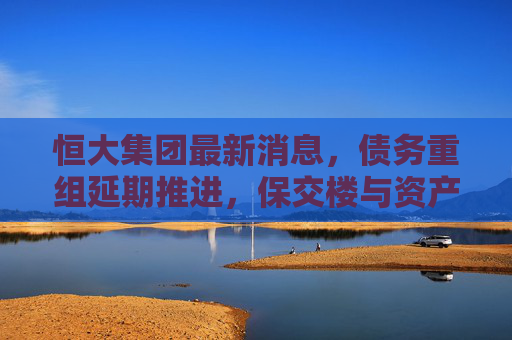 恒大集团最新消息,债务重组延期推进,保交楼与资产处置成关键突围路径,恒大债务重组延期推进 保交楼与资产处置成关键突围路径 恒大集团最新消息,债务重组延期推进,保交楼与资产处置成关键突围路径,恒大债务重组延期推进 保交楼与资产处置成关键突围路径