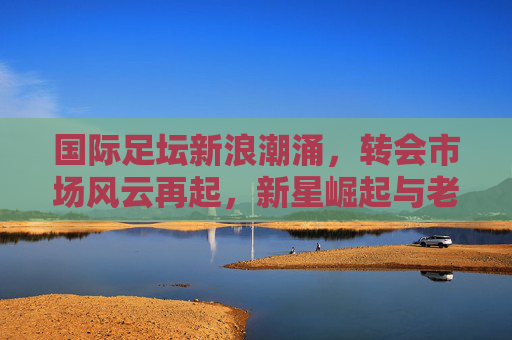 国际足坛新浪潮涌,转会市场风云再起,新星崛起与老将传承交织,国际足坛转会风云,新星崛起与老将传承交织 国际足坛新浪潮涌,转会市场风云再起,新星崛起与老将传承交织,国际足坛转会风云,新星崛起与老将传承交织