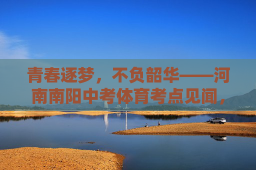 青春逐梦,不负韶华——河南南阳中考体育考点见闻,青春逐梦,不负韶华——河南南阳中考体育考点见闻 青春逐梦,不负韶华——河南南阳中考体育考点见闻,青春逐梦,不负韶华——河南南阳中考体育考点见闻
