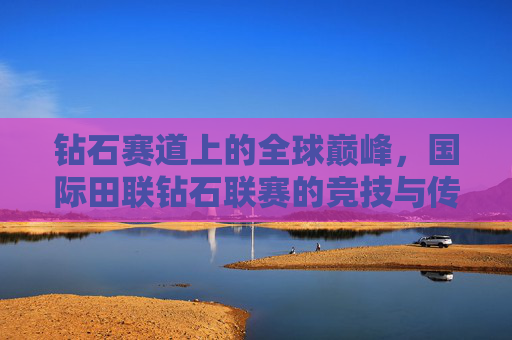 钻石赛道上的全球巅峰,国际田联钻石联赛的竞技与传承,国际田联钻石联赛,全球巅峰的竞技传承 钻石赛道上的全球巅峰,国际田联钻石联赛的竞技与传承,国际田联钻石联赛,全球巅峰的竞技传承