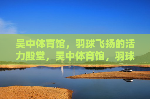 吴中体育馆,羽球飞扬的活力殿堂,吴中体育馆,羽球飞扬的活力殿堂 吴中体育馆,羽球飞扬的活力殿堂,吴中体育馆,羽球飞扬的活力殿堂