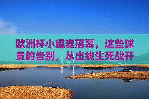 欧洲杯小组赛落幕，这些球员的告别，从出线生死战开始，欧洲杯小组赛落幕，出线生死战上的球员告别