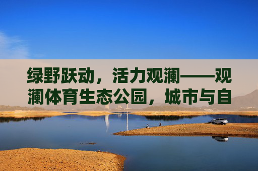 绿野跃动,活力观澜——观澜体育生态公园,城市与自然的运动诗篇,观澜体育生态公园,城市与自然的运动诗篇 绿野跃动,活力观澜——观澜体育生态公园,城市与自然的运动诗篇,观澜体育生态公园,城市与自然的运动诗篇
