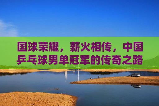 国球荣耀,薪火相传,中国乒乓球男单冠军的传奇之路,国球薪火传,中国乒乓男单冠军荣耀传奇 国球荣耀,薪火相传,中国乒乓球男单冠军的传奇之路,国球薪火传,中国乒乓男单冠军荣耀传奇