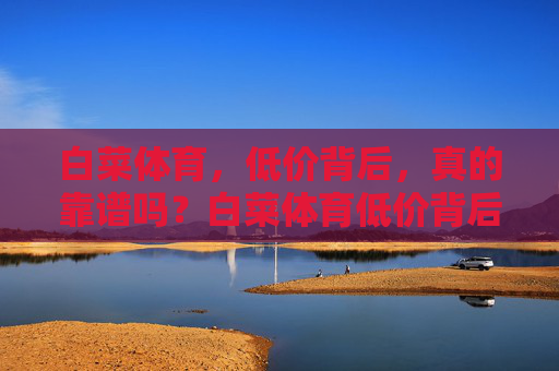 白菜体育,低价背后,真的靠谱吗?白菜体育低价背后,真的靠谱吗? 白菜体育,低价背后,真的靠谱吗?白菜体育低价背后,真的靠谱吗?