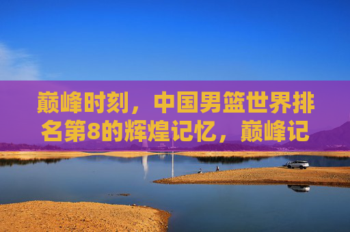 巅峰时刻,中国男篮世界排名第8的辉煌记忆,巅峰记忆,中国男篮世界第8的荣光 巅峰时刻,中国男篮世界排名第8的辉煌记忆,巅峰记忆,中国男篮世界第8的荣光