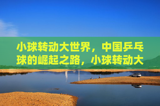小球转动大世界,中国乒乓球的崛起之路,小球转动大世界,中国乒乓球的崛起之路 小球转动大世界,中国乒乓球的崛起之路,小球转动大世界,中国乒乓球的崛起之路