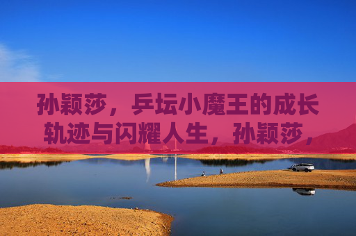 孙颖莎,乒坛小魔王的成长轨迹与闪耀人生,孙颖莎,乒坛小魔王的成长轨迹与闪耀人生 孙颖莎,乒坛小魔王的成长轨迹与闪耀人生,孙颖莎,乒坛小魔王的成长轨迹与闪耀人生