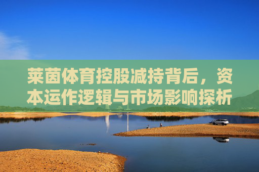 莱茵体育控股减持背后，资本运作逻辑与市场影响探析，莱茵体育控股减持，资本运作逻辑与市场影响探析