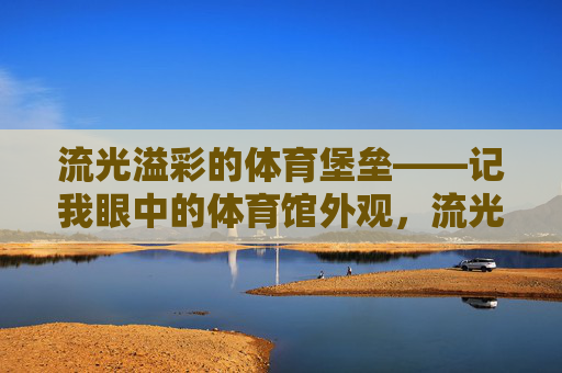 流光溢彩的体育堡垒——记我眼中的体育馆外观,流光溢彩的体育堡垒 流光溢彩的体育堡垒——记我眼中的体育馆外观,流光溢彩的体育堡垒