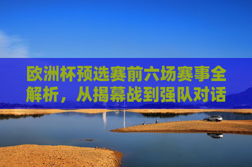 欧洲杯预选赛前六场赛事全解析,从揭幕战到强队对话,欧洲杯预选赛前六场全解析,从揭幕战到强队对话 欧洲杯预选赛前六场赛事全解析,从揭幕战到强队对话,欧洲杯预选赛前六场全解析,从揭幕战到强队对话