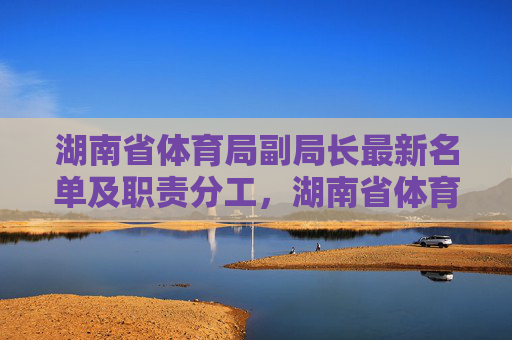 湖南省体育局副局长最新名单及职责分工,湖南省体育局副局长最新名单及职责分工 湖南省体育局副局长最新名单及职责分工,湖南省体育局副局长最新名单及职责分工