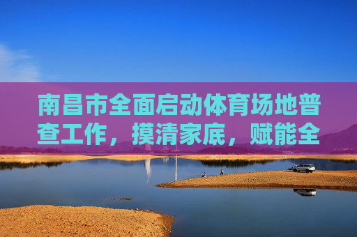 南昌市全面启动体育场地普查工作,摸清家底,赋能全民健身,南昌市启动体育场地普查 赋能全民健身 南昌市全面启动体育场地普查工作,摸清家底,赋能全民健身,南昌市启动体育场地普查 赋能全民健身