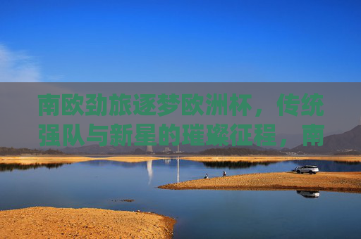 南欧劲旅逐梦欧洲杯,传统强队与新星的璀璨征程,南欧劲旅逐梦欧洲杯,传统与新星的璀璨征程 南欧劲旅逐梦欧洲杯,传统强队与新星的璀璨征程,南欧劲旅逐梦欧洲杯,传统与新星的璀璨征程