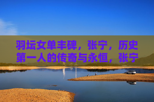 羽坛女单丰碑,张宁,历史第一人的传奇与永恒,张宁,羽坛女单历史第一人的永恒传奇 羽坛女单丰碑,张宁,历史第一人的传奇与永恒,张宁,羽坛女单历史第一人的永恒传奇