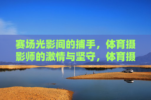赛场光影间的捕手,体育摄影师的激情与坚守,体育摄影师,赛场光影间的激情捕手 赛场光影间的捕手,体育摄影师的激情与坚守,体育摄影师,赛场光影间的激情捕手