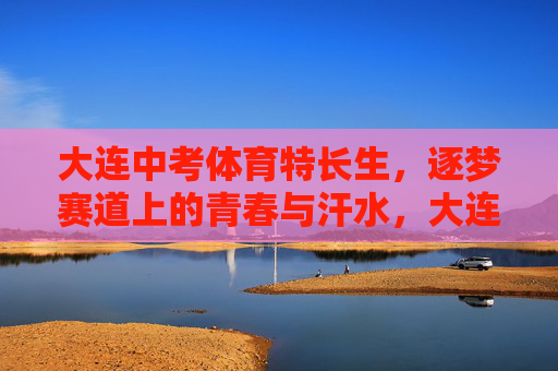 大连中考体育特长生,逐梦赛道上的青春与汗水,大连体育特长生,赛道上的青春与汗水 大连中考体育特长生,逐梦赛道上的青春与汗水,大连体育特长生,赛道上的青春与汗水