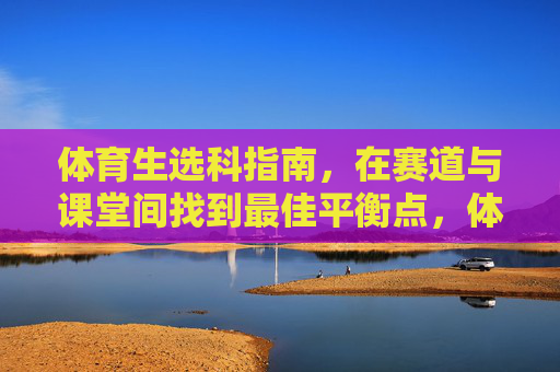 体育生选科指南,在赛道与课堂间找到最佳平衡点,体育生选科指南,在赛道与课堂间找到最佳平衡点 体育生选科指南,在赛道与课堂间找到最佳平衡点,体育生选科指南,在赛道与课堂间找到最佳平衡点