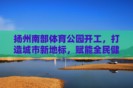 扬州南部体育公园开工,打造城市新地标,赋能全民健身活力,扬州南部体育公园开工 打造城市新地标赋能全民健身活力 扬州南部体育公园开工,打造城市新地标,赋能全民健身活力,扬州南部体育公园开工 打造城市新地标赋能全民健身活力
