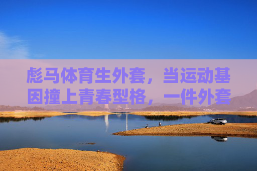 彪马体育生外套,当运动基因撞上青春型格,一件外套定义你的活力主场,彪马体育生外套,运动基因撞青春型格,定义活力主场 彪马体育生外套,当运动基因撞上青春型格,一件外套定义你的活力主场,彪马体育生外套,运动基因撞青春型格,定义活力主场