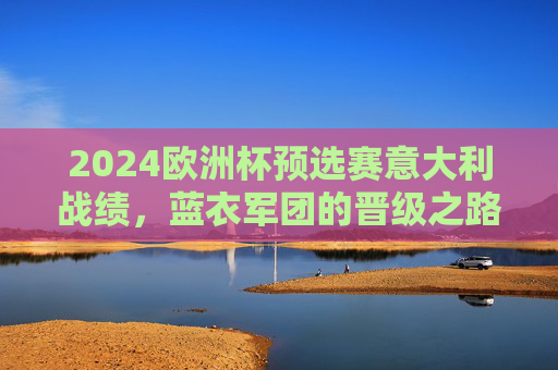 2024欧洲杯预选赛意大利战绩,蓝衣军团的晋级之路与卫冕征程,2024欧洲杯预选赛蓝衣军团晋级之路与卫冕征程 2024欧洲杯预选赛意大利战绩,蓝衣军团的晋级之路与卫冕征程,2024欧洲杯预选赛蓝衣军团晋级之路与卫冕征程