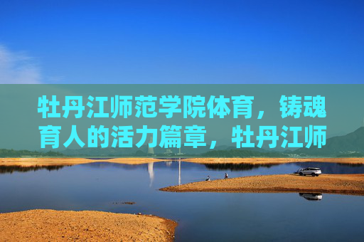 牡丹江师范学院体育,铸魂育人的活力篇章,牡丹江师范学院体育铸魂育人的活力篇章 牡丹江师范学院体育,铸魂育人的活力篇章,牡丹江师范学院体育铸魂育人的活力篇章