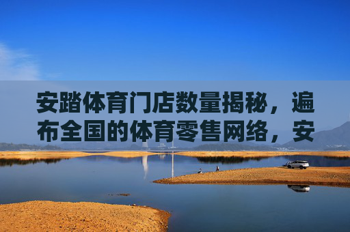 安踏体育门店数量揭秘,遍布全国的体育零售网络,安踏体育门店数量揭秘,遍布全国的体育零售网络 安踏体育门店数量揭秘,遍布全国的体育零售网络,安踏体育门店数量揭秘,遍布全国的体育零售网络