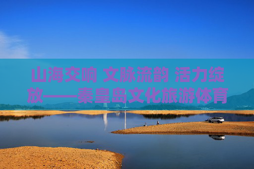 山海交响 文脉流韵 活力绽放——秦皇岛文化旅游体育融合发展新篇,山海文脉绽活力 秦皇岛文旅体融合新篇 山海交响 文脉流韵 活力绽放——秦皇岛文化旅游体育融合发展新篇,山海文脉绽活力 秦皇岛文旅体融合新篇