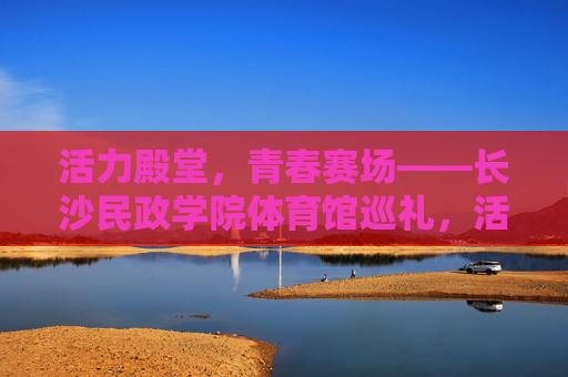 活力殿堂,青春赛场——长沙民政学院体育馆巡礼,活力殿堂,青春赛场——长沙民政学院体育馆巡礼 活力殿堂,青春赛场——长沙民政学院体育馆巡礼,活力殿堂,青春赛场——长沙民政学院体育馆巡礼