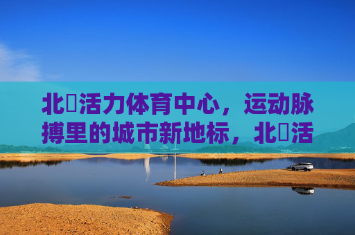 北滘活力体育中心,运动脉搏里的城市新地标,北滘活力体育中心,运动脉搏里的城市新地标 北滘活力体育中心,运动脉搏里的城市新地标,北滘活力体育中心,运动脉搏里的城市新地标