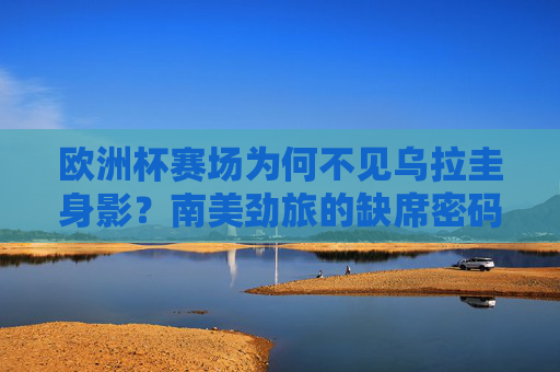 欧洲杯赛场为何不见乌拉圭身影?南美劲旅的缺席密码解析,欧洲杯不见乌拉圭,南美劲旅缺席密码解析 欧洲杯赛场为何不见乌拉圭身影?南美劲旅的缺席密码解析,欧洲杯不见乌拉圭,南美劲旅缺席密码解析