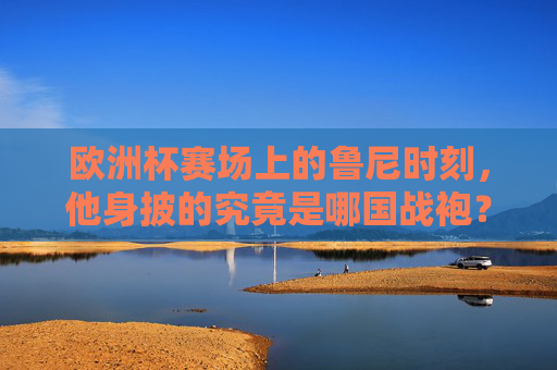 欧洲杯赛场上的鲁尼时刻,他身披的究竟是哪国战袍?鲁尼欧洲杯战袍,身披哪国战袍? 欧洲杯赛场上的鲁尼时刻,他身披的究竟是哪国战袍?鲁尼欧洲杯战袍,身披哪国战袍?
