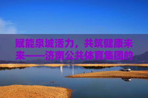 赋能泉城活力,共筑健康未来——济南公共体育集团的使命与担当,赋能泉城活力,共筑健康未来——济南公共体育集团的使命与担当 赋能泉城活力,共筑健康未来——济南公共体育集团的使命与担当,赋能泉城活力,共筑健康未来——济南公共体育集团的使命与担当