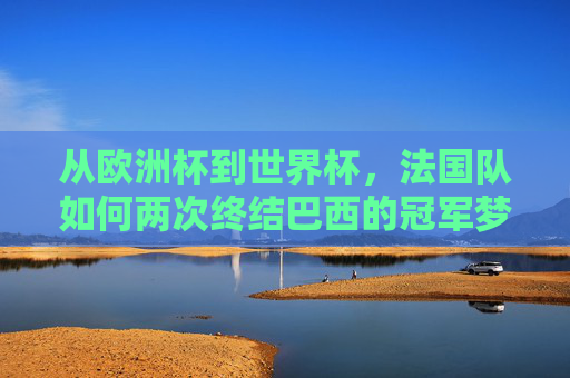 从欧洲杯到世界杯,法国队如何两次终结巴西的冠军梦?法国队两度终结巴西冠军梦,从欧洲杯到世界杯 从欧洲杯到世界杯,法国队如何两次终结巴西的冠军梦?法国队两度终结巴西冠军梦,从欧洲杯到世界杯