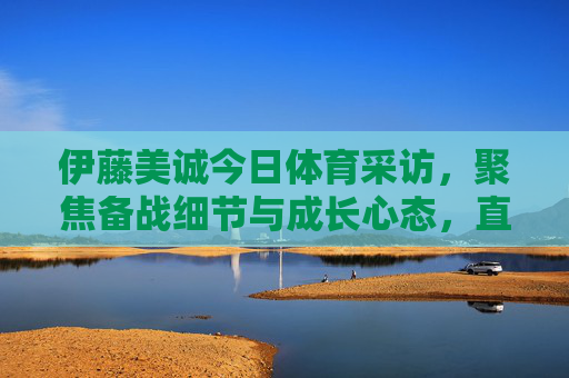 伊藤美诚今日体育采访,聚焦备战细节与成长心态,直言享受每一次挑战,伊藤美诚谈备战细节与成长心态,享受每一次挑战 伊藤美诚今日体育采访,聚焦备战细节与成长心态,直言享受每一次挑战,伊藤美诚谈备战细节与成长心态,享受每一次挑战