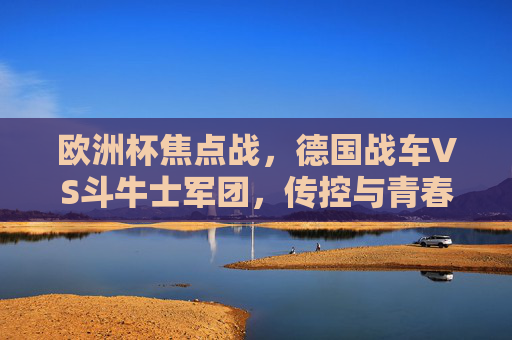 欧洲杯焦点战,德国战车VS斗牛士军团,传控与青春的巅峰对决,德国战车VS斗牛士军团,传控与青春的巅峰对决 欧洲杯焦点战,德国战车VS斗牛士军团,传控与青春的巅峰对决,德国战车VS斗牛士军团,传控与青春的巅峰对决