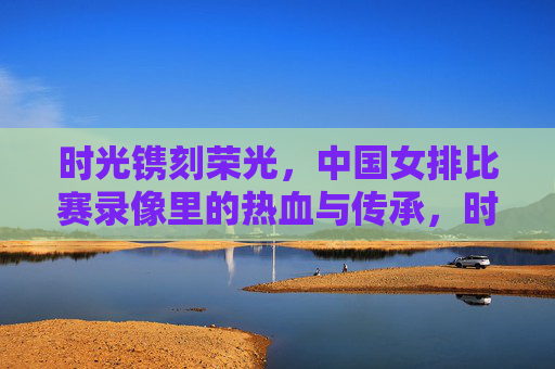 时光镌刻荣光,中国女排比赛录像里的热血与传承,时光镌刻女排荣光,录像里的热血与传承 时光镌刻荣光,中国女排比赛录像里的热血与传承,时光镌刻女排荣光,录像里的热血与传承