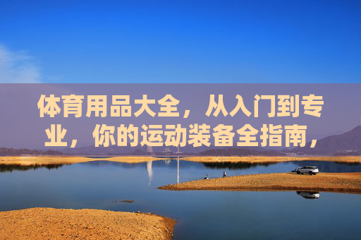 体育用品大全,从入门到专业,你的运动装备全指南,运动装备全指南,从入门到专业 体育用品大全,从入门到专业,你的运动装备全指南,运动装备全指南,从入门到专业