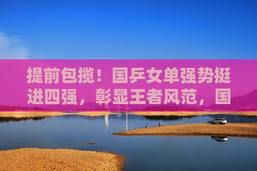 提前包揽!国乒女单强势挺进四强,彰显王者风范,国乒女单提前包揽四强,强势彰显王者风范 提前包揽!国乒女单强势挺进四强,彰显王者风范,国乒女单提前包揽四强,强势彰显王者风范