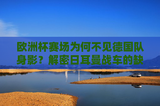 欧洲杯赛场为何不见德国队身影？解密日耳曼战车的缺席之谜，欧洲杯为何不见德国队身影？解密日耳曼战车缺席之谜