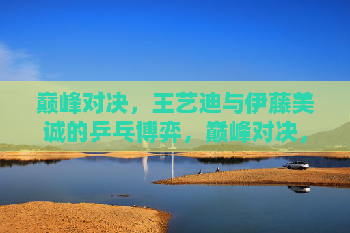 巅峰对决,王艺迪与伊藤美诚的乒乓博弈,巅峰对决,王艺迪与伊藤美诚的乒乓博弈 巅峰对决,王艺迪与伊藤美诚的乒乓博弈,巅峰对决,王艺迪与伊藤美诚的乒乓博弈